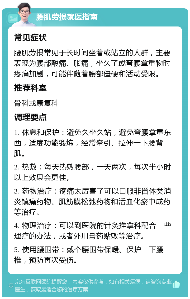 腰肌劳损就医指南 常见症状 腰肌劳损常见于长时间坐着或站立的人群，主要表现为腰部酸痛、胀痛，坐久了或弯腰拿重物时疼痛加剧，可能伴随着腰部僵硬和活动受限。 推荐科室 骨科或康复科 调理要点 1. 休息和保护：避免久坐久站，避免弯腰拿重东西，适度功能锻炼，经常牵引、拉伸一下腰背肌。 2. 热敷：每天热敷腰部，一天两次，每次半小时以上效果会更佳。 3. 药物治疗：疼痛太厉害了可以口服非甾体类消炎镇痛药物、肌筋膜松弛药物和活血化瘀中成药等治疗。 4. 物理治疗：可以到医院的针灸推拿科配合一些理疗的办法，或者外用膏药贴敷等治疗。 5. 使用腰围带：戴个腰围带保暖、保护一下腰椎，预防再次受伤。