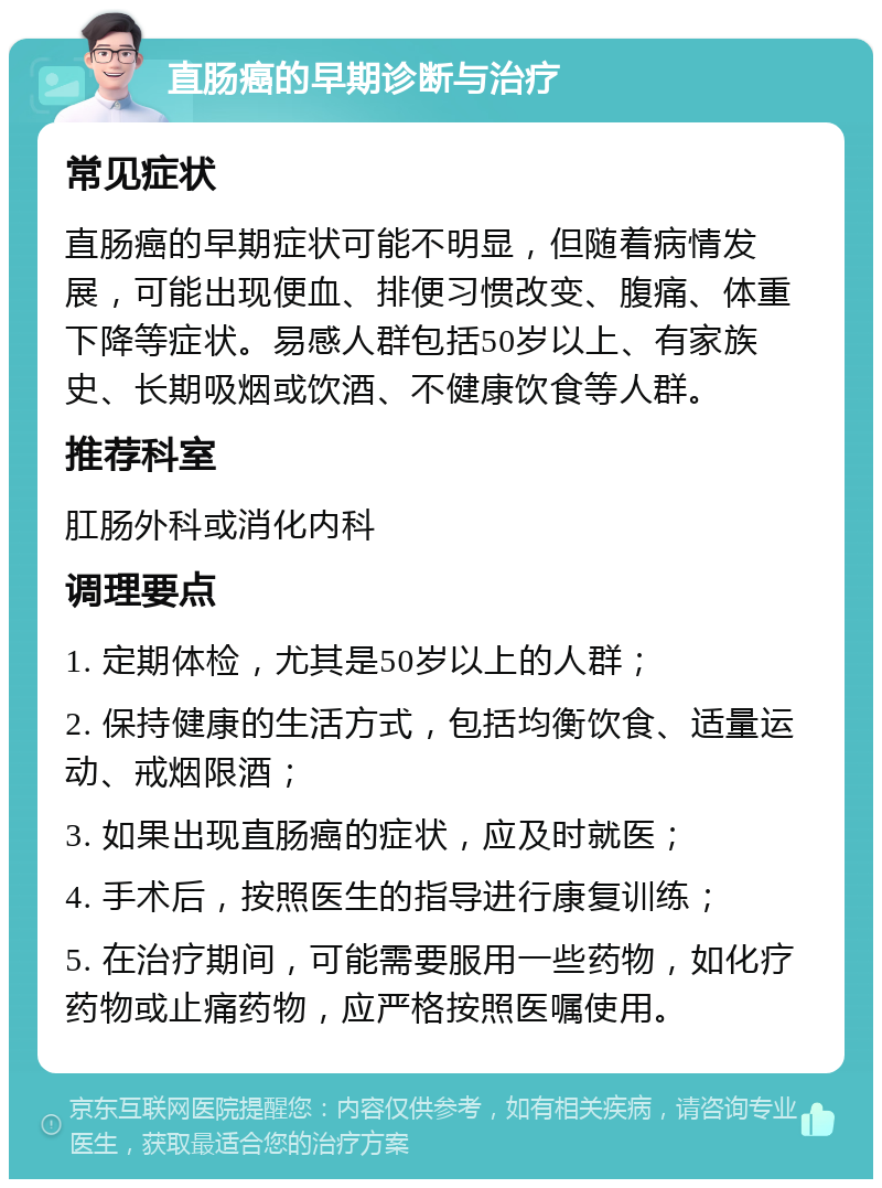 直肠癌的早期诊断与治疗 常见症状 直肠癌的早期症状可能不明显，但随着病情发展，可能出现便血、排便习惯改变、腹痛、体重下降等症状。易感人群包括50岁以上、有家族史、长期吸烟或饮酒、不健康饮食等人群。 推荐科室 肛肠外科或消化内科 调理要点 1. 定期体检，尤其是50岁以上的人群； 2. 保持健康的生活方式，包括均衡饮食、适量运动、戒烟限酒； 3. 如果出现直肠癌的症状，应及时就医； 4. 手术后，按照医生的指导进行康复训练； 5. 在治疗期间，可能需要服用一些药物，如化疗药物或止痛药物，应严格按照医嘱使用。