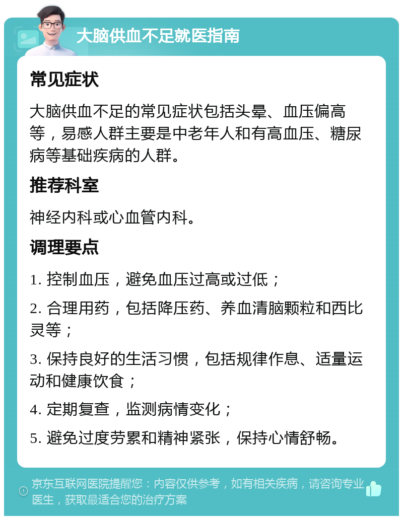 大脑供血不足就医指南 常见症状 大脑供血不足的常见症状包括头晕、血压偏高等，易感人群主要是中老年人和有高血压、糖尿病等基础疾病的人群。 推荐科室 神经内科或心血管内科。 调理要点 1. 控制血压，避免血压过高或过低； 2. 合理用药，包括降压药、养血清脑颗粒和西比灵等； 3. 保持良好的生活习惯，包括规律作息、适量运动和健康饮食； 4. 定期复查，监测病情变化； 5. 避免过度劳累和精神紧张，保持心情舒畅。