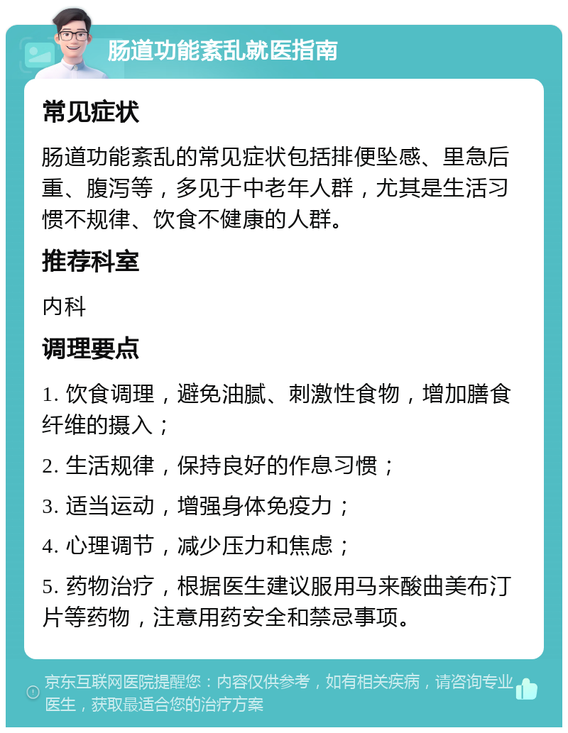 肠道功能紊乱就医指南 常见症状 肠道功能紊乱的常见症状包括排便坠感、里急后重、腹泻等，多见于中老年人群，尤其是生活习惯不规律、饮食不健康的人群。 推荐科室 内科 调理要点 1. 饮食调理，避免油腻、刺激性食物，增加膳食纤维的摄入； 2. 生活规律，保持良好的作息习惯； 3. 适当运动，增强身体免疫力； 4. 心理调节，减少压力和焦虑； 5. 药物治疗，根据医生建议服用马来酸曲美布汀片等药物，注意用药安全和禁忌事项。