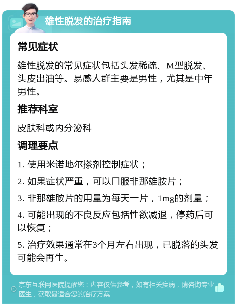 雄性脱发的治疗指南 常见症状 雄性脱发的常见症状包括头发稀疏、M型脱发、头皮出油等。易感人群主要是男性，尤其是中年男性。 推荐科室 皮肤科或内分泌科 调理要点 1. 使用米诺地尔搽剂控制症状； 2. 如果症状严重，可以口服非那雄胺片； 3. 非那雄胺片的用量为每天一片，1mg的剂量； 4. 可能出现的不良反应包括性欲减退，停药后可以恢复； 5. 治疗效果通常在3个月左右出现，已脱落的头发可能会再生。