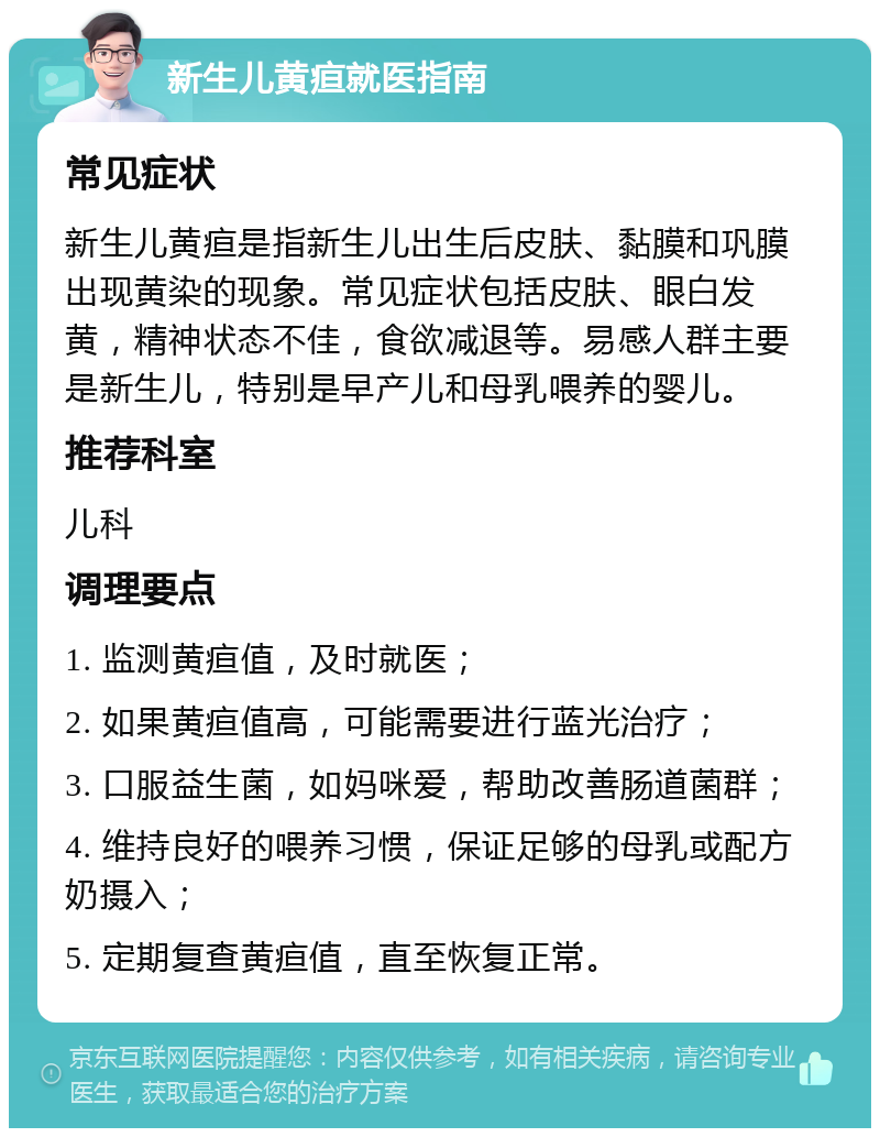 新生儿黄疸就医指南 常见症状 新生儿黄疸是指新生儿出生后皮肤、黏膜和巩膜出现黄染的现象。常见症状包括皮肤、眼白发黄，精神状态不佳，食欲减退等。易感人群主要是新生儿，特别是早产儿和母乳喂养的婴儿。 推荐科室 儿科 调理要点 1. 监测黄疸值，及时就医； 2. 如果黄疸值高，可能需要进行蓝光治疗； 3. 口服益生菌，如妈咪爱，帮助改善肠道菌群； 4. 维持良好的喂养习惯，保证足够的母乳或配方奶摄入； 5. 定期复查黄疸值，直至恢复正常。