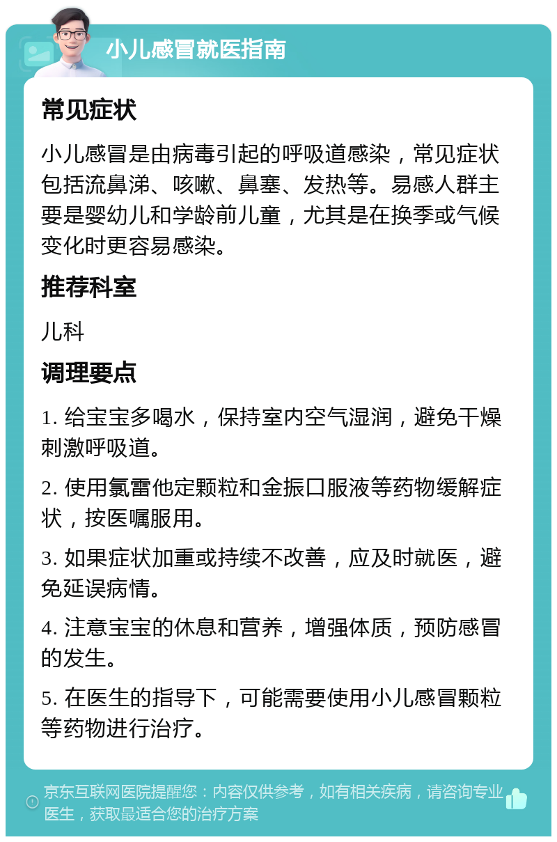 小儿感冒就医指南 常见症状 小儿感冒是由病毒引起的呼吸道感染，常见症状包括流鼻涕、咳嗽、鼻塞、发热等。易感人群主要是婴幼儿和学龄前儿童，尤其是在换季或气候变化时更容易感染。 推荐科室 儿科 调理要点 1. 给宝宝多喝水，保持室内空气湿润，避免干燥刺激呼吸道。 2. 使用氯雷他定颗粒和金振口服液等药物缓解症状，按医嘱服用。 3. 如果症状加重或持续不改善，应及时就医，避免延误病情。 4. 注意宝宝的休息和营养，增强体质，预防感冒的发生。 5. 在医生的指导下，可能需要使用小儿感冒颗粒等药物进行治疗。