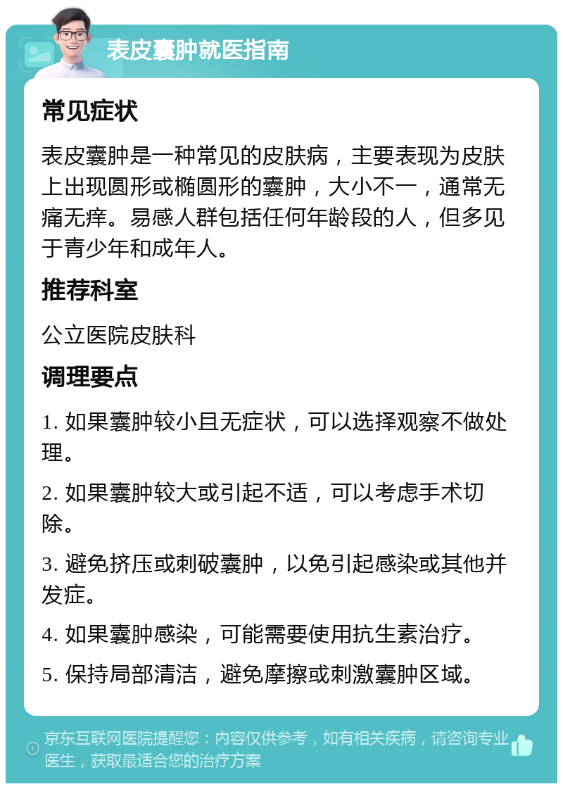 表皮囊肿就医指南 常见症状 表皮囊肿是一种常见的皮肤病，主要表现为皮肤上出现圆形或椭圆形的囊肿，大小不一，通常无痛无痒。易感人群包括任何年龄段的人，但多见于青少年和成年人。 推荐科室 公立医院皮肤科 调理要点 1. 如果囊肿较小且无症状，可以选择观察不做处理。 2. 如果囊肿较大或引起不适，可以考虑手术切除。 3. 避免挤压或刺破囊肿，以免引起感染或其他并发症。 4. 如果囊肿感染，可能需要使用抗生素治疗。 5. 保持局部清洁，避免摩擦或刺激囊肿区域。