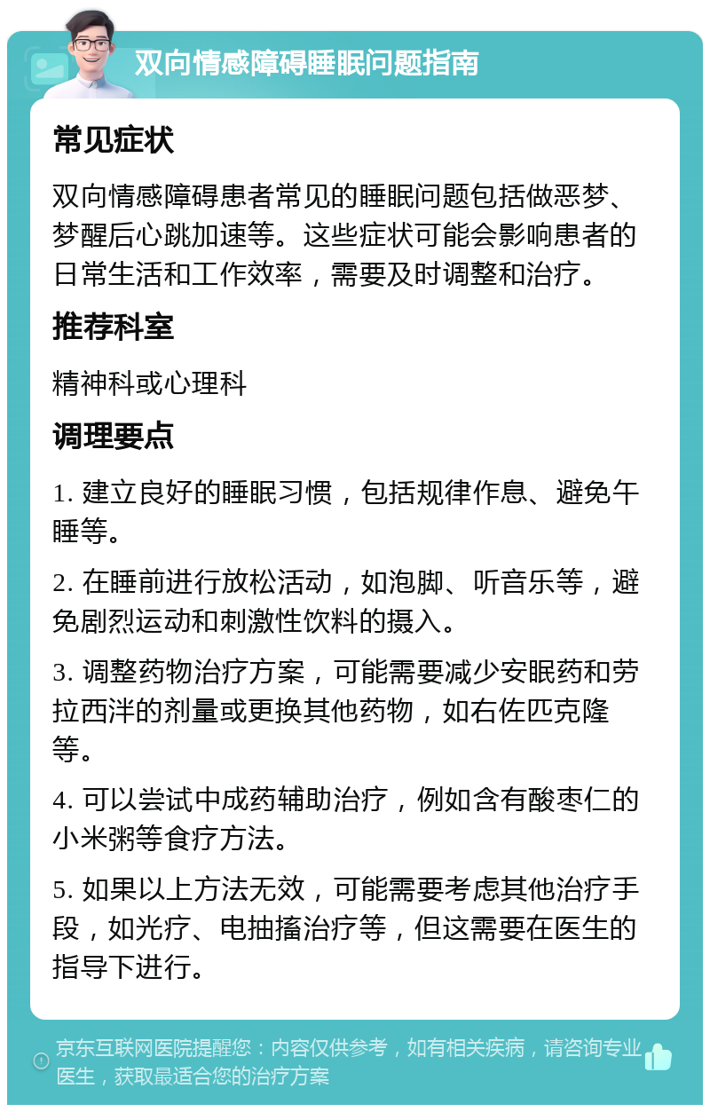 双向情感障碍睡眠问题指南 常见症状 双向情感障碍患者常见的睡眠问题包括做恶梦、梦醒后心跳加速等。这些症状可能会影响患者的日常生活和工作效率，需要及时调整和治疗。 推荐科室 精神科或心理科 调理要点 1. 建立良好的睡眠习惯，包括规律作息、避免午睡等。 2. 在睡前进行放松活动，如泡脚、听音乐等，避免剧烈运动和刺激性饮料的摄入。 3. 调整药物治疗方案，可能需要减少安眠药和劳拉西泮的剂量或更换其他药物，如右佐匹克隆等。 4. 可以尝试中成药辅助治疗，例如含有酸枣仁的小米粥等食疗方法。 5. 如果以上方法无效，可能需要考虑其他治疗手段，如光疗、电抽搐治疗等，但这需要在医生的指导下进行。