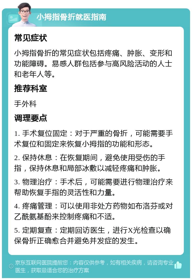 小拇指骨折就医指南 常见症状 小拇指骨折的常见症状包括疼痛、肿胀、变形和功能障碍。易感人群包括参与高风险活动的人士和老年人等。 推荐科室 手外科 调理要点 1. 手术复位固定：对于严重的骨折，可能需要手术复位和固定来恢复小拇指的功能和形态。 2. 保持休息：在恢复期间，避免使用受伤的手指，保持休息和局部冰敷以减轻疼痛和肿胀。 3. 物理治疗：手术后，可能需要进行物理治疗来帮助恢复手指的灵活性和力量。 4. 疼痛管理：可以使用非处方药物如布洛芬或对乙酰氨基酚来控制疼痛和不适。 5. 定期复查：定期回访医生，进行X光检查以确保骨折正确愈合并避免并发症的发生。