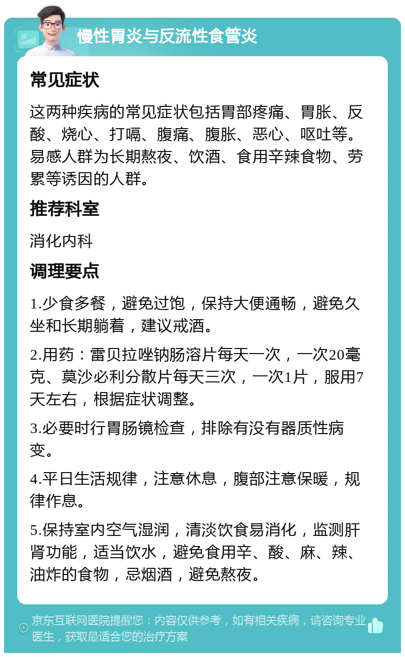 慢性胃炎与反流性食管炎 常见症状 这两种疾病的常见症状包括胃部疼痛、胃胀、反酸、烧心、打嗝、腹痛、腹胀、恶心、呕吐等。易感人群为长期熬夜、饮酒、食用辛辣食物、劳累等诱因的人群。 推荐科室 消化内科 调理要点 1.少食多餐，避免过饱，保持大便通畅，避免久坐和长期躺着，建议戒酒。 2.用药：雷贝拉唑钠肠溶片每天一次，一次20毫克、莫沙必利分散片每天三次，一次1片，服用7天左右，根据症状调整。 3.必要时行胃肠镜检查，排除有没有器质性病变。 4.平日生活规律，注意休息，腹部注意保暖，规律作息。 5.保持室内空气湿润，清淡饮食易消化，监测肝肾功能，适当饮水，避免食用辛、酸、麻、辣、油炸的食物，忌烟酒，避免熬夜。