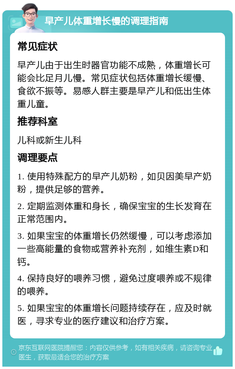 早产儿体重增长慢的调理指南 常见症状 早产儿由于出生时器官功能不成熟，体重增长可能会比足月儿慢。常见症状包括体重增长缓慢、食欲不振等。易感人群主要是早产儿和低出生体重儿童。 推荐科室 儿科或新生儿科 调理要点 1. 使用特殊配方的早产儿奶粉，如贝因美早产奶粉，提供足够的营养。 2. 定期监测体重和身长，确保宝宝的生长发育在正常范围内。 3. 如果宝宝的体重增长仍然缓慢，可以考虑添加一些高能量的食物或营养补充剂，如维生素D和钙。 4. 保持良好的喂养习惯，避免过度喂养或不规律的喂养。 5. 如果宝宝的体重增长问题持续存在，应及时就医，寻求专业的医疗建议和治疗方案。