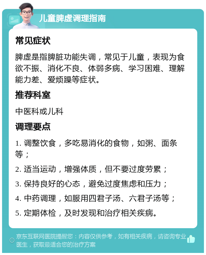 儿童脾虚调理指南 常见症状 脾虚是指脾脏功能失调，常见于儿童，表现为食欲不振、消化不良、体弱多病、学习困难、理解能力差、爱烦躁等症状。 推荐科室 中医科或儿科 调理要点 1. 调整饮食，多吃易消化的食物，如粥、面条等； 2. 适当运动，增强体质，但不要过度劳累； 3. 保持良好的心态，避免过度焦虑和压力； 4. 中药调理，如服用四君子汤、六君子汤等； 5. 定期体检，及时发现和治疗相关疾病。