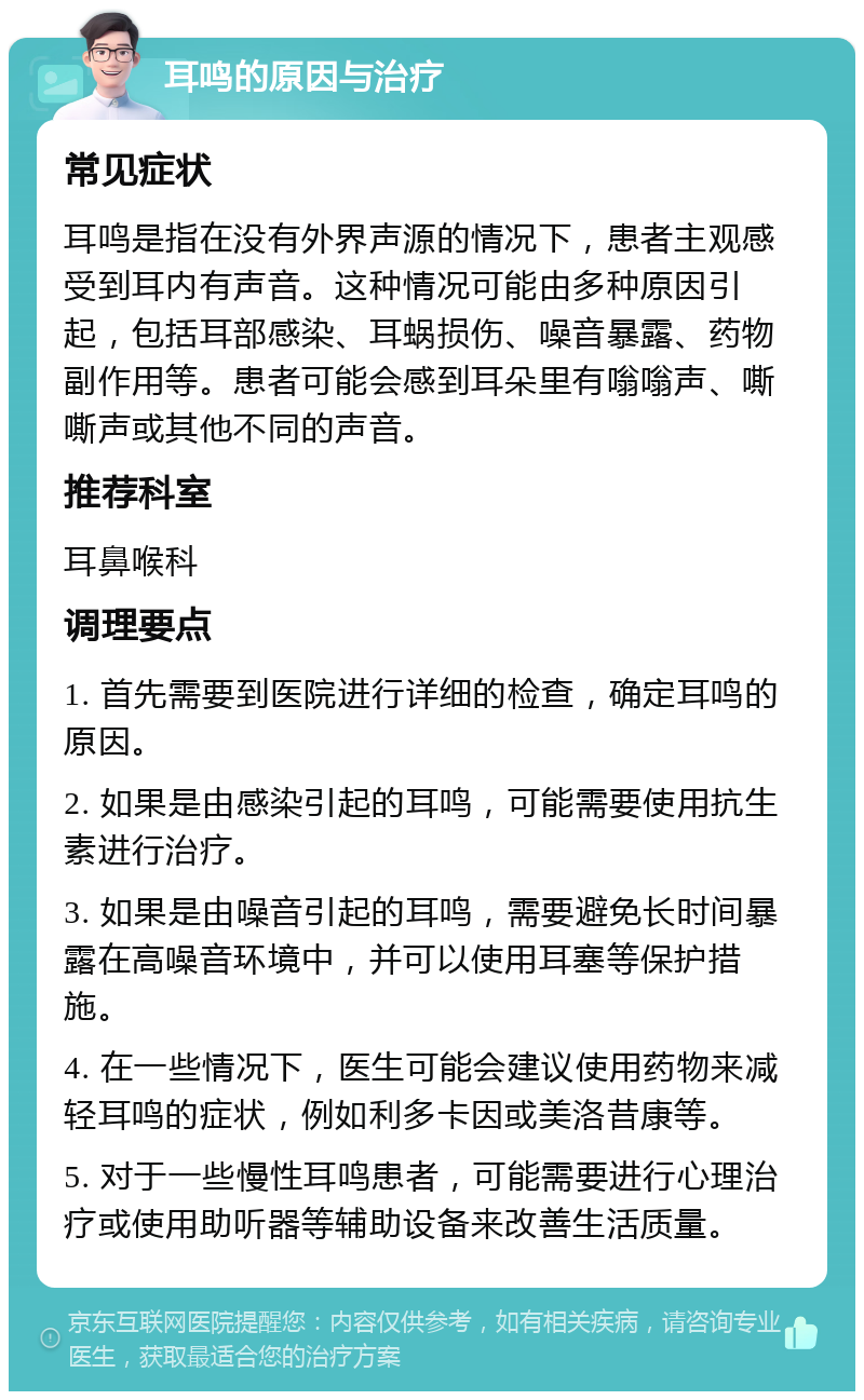 耳鸣的原因与治疗 常见症状 耳鸣是指在没有外界声源的情况下，患者主观感受到耳内有声音。这种情况可能由多种原因引起，包括耳部感染、耳蜗损伤、噪音暴露、药物副作用等。患者可能会感到耳朵里有嗡嗡声、嘶嘶声或其他不同的声音。 推荐科室 耳鼻喉科 调理要点 1. 首先需要到医院进行详细的检查，确定耳鸣的原因。 2. 如果是由感染引起的耳鸣，可能需要使用抗生素进行治疗。 3. 如果是由噪音引起的耳鸣，需要避免长时间暴露在高噪音环境中，并可以使用耳塞等保护措施。 4. 在一些情况下，医生可能会建议使用药物来减轻耳鸣的症状，例如利多卡因或美洛昔康等。 5. 对于一些慢性耳鸣患者，可能需要进行心理治疗或使用助听器等辅助设备来改善生活质量。