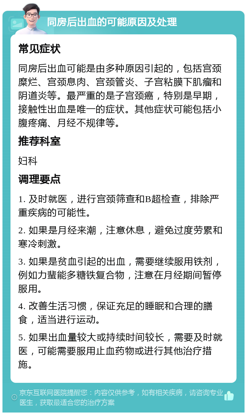 同房后出血的可能原因及处理 常见症状 同房后出血可能是由多种原因引起的，包括宫颈糜烂、宫颈息肉、宫颈管炎、子宫粘膜下肌瘤和阴道炎等。最严重的是子宫颈癌，特别是早期，接触性出血是唯一的症状。其他症状可能包括小腹疼痛、月经不规律等。 推荐科室 妇科 调理要点 1. 及时就医，进行宫颈筛查和B超检查，排除严重疾病的可能性。 2. 如果是月经来潮，注意休息，避免过度劳累和寒冷刺激。 3. 如果是贫血引起的出血，需要继续服用铁剂，例如力蜚能多糖铁复合物，注意在月经期间暂停服用。 4. 改善生活习惯，保证充足的睡眠和合理的膳食，适当进行运动。 5. 如果出血量较大或持续时间较长，需要及时就医，可能需要服用止血药物或进行其他治疗措施。