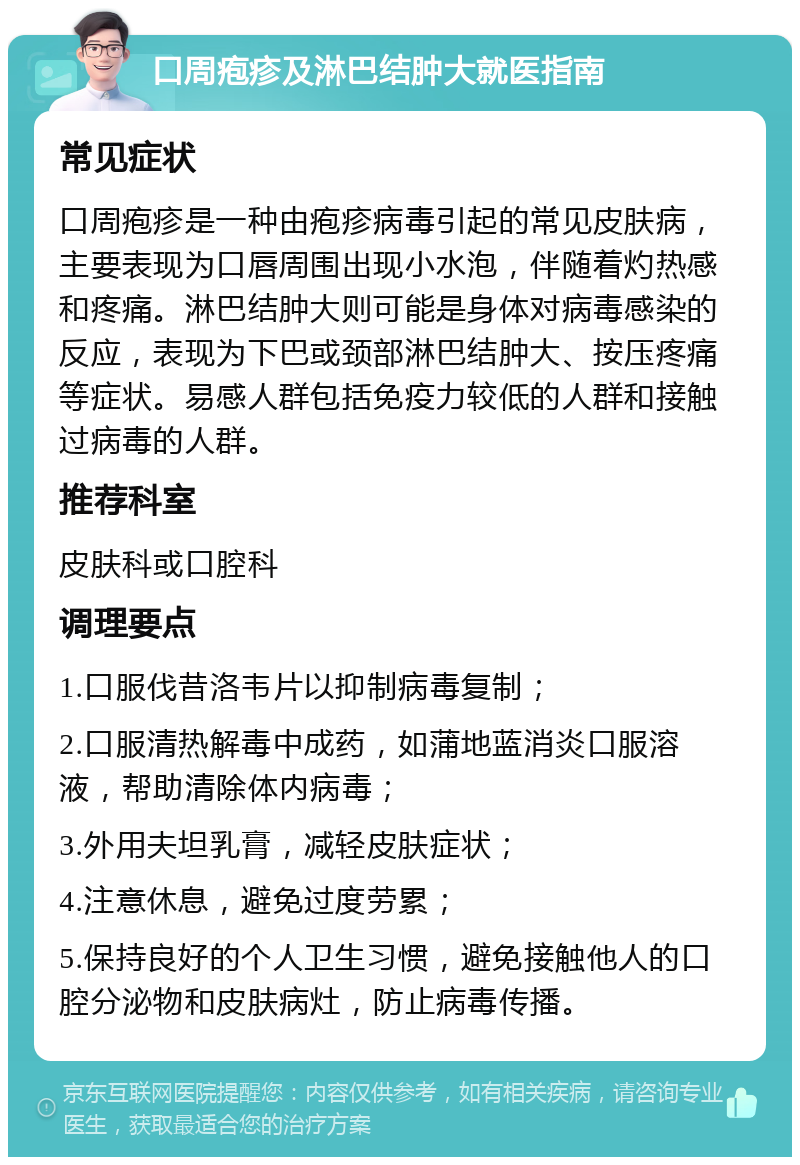 口周疱疹及淋巴结肿大就医指南 常见症状 口周疱疹是一种由疱疹病毒引起的常见皮肤病，主要表现为口唇周围出现小水泡，伴随着灼热感和疼痛。淋巴结肿大则可能是身体对病毒感染的反应，表现为下巴或颈部淋巴结肿大、按压疼痛等症状。易感人群包括免疫力较低的人群和接触过病毒的人群。 推荐科室 皮肤科或口腔科 调理要点 1.口服伐昔洛韦片以抑制病毒复制； 2.口服清热解毒中成药，如蒲地蓝消炎口服溶液，帮助清除体内病毒； 3.外用夫坦乳膏，减轻皮肤症状； 4.注意休息，避免过度劳累； 5.保持良好的个人卫生习惯，避免接触他人的口腔分泌物和皮肤病灶，防止病毒传播。