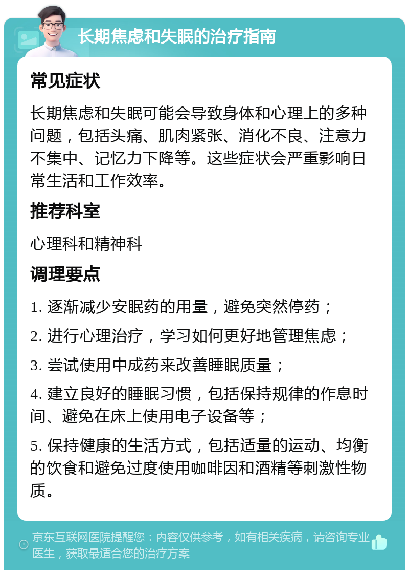 长期焦虑和失眠的治疗指南 常见症状 长期焦虑和失眠可能会导致身体和心理上的多种问题，包括头痛、肌肉紧张、消化不良、注意力不集中、记忆力下降等。这些症状会严重影响日常生活和工作效率。 推荐科室 心理科和精神科 调理要点 1. 逐渐减少安眠药的用量，避免突然停药； 2. 进行心理治疗，学习如何更好地管理焦虑； 3. 尝试使用中成药来改善睡眠质量； 4. 建立良好的睡眠习惯，包括保持规律的作息时间、避免在床上使用电子设备等； 5. 保持健康的生活方式，包括适量的运动、均衡的饮食和避免过度使用咖啡因和酒精等刺激性物质。