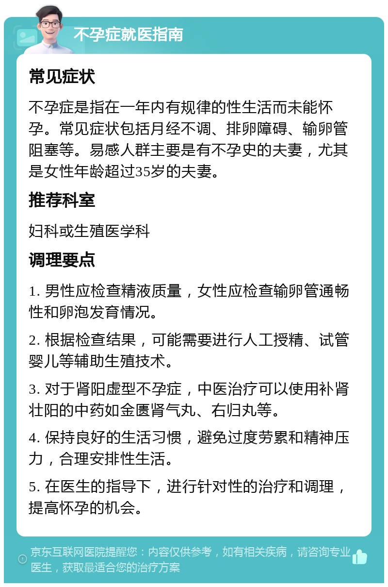 不孕症就医指南 常见症状 不孕症是指在一年内有规律的性生活而未能怀孕。常见症状包括月经不调、排卵障碍、输卵管阻塞等。易感人群主要是有不孕史的夫妻，尤其是女性年龄超过35岁的夫妻。 推荐科室 妇科或生殖医学科 调理要点 1. 男性应检查精液质量，女性应检查输卵管通畅性和卵泡发育情况。 2. 根据检查结果，可能需要进行人工授精、试管婴儿等辅助生殖技术。 3. 对于肾阳虚型不孕症，中医治疗可以使用补肾壮阳的中药如金匮肾气丸、右归丸等。 4. 保持良好的生活习惯，避免过度劳累和精神压力，合理安排性生活。 5. 在医生的指导下，进行针对性的治疗和调理，提高怀孕的机会。