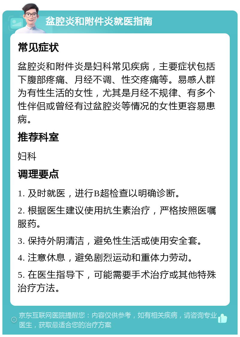 盆腔炎和附件炎就医指南 常见症状 盆腔炎和附件炎是妇科常见疾病，主要症状包括下腹部疼痛、月经不调、性交疼痛等。易感人群为有性生活的女性，尤其是月经不规律、有多个性伴侣或曾经有过盆腔炎等情况的女性更容易患病。 推荐科室 妇科 调理要点 1. 及时就医，进行B超检查以明确诊断。 2. 根据医生建议使用抗生素治疗，严格按照医嘱服药。 3. 保持外阴清洁，避免性生活或使用安全套。 4. 注意休息，避免剧烈运动和重体力劳动。 5. 在医生指导下，可能需要手术治疗或其他特殊治疗方法。