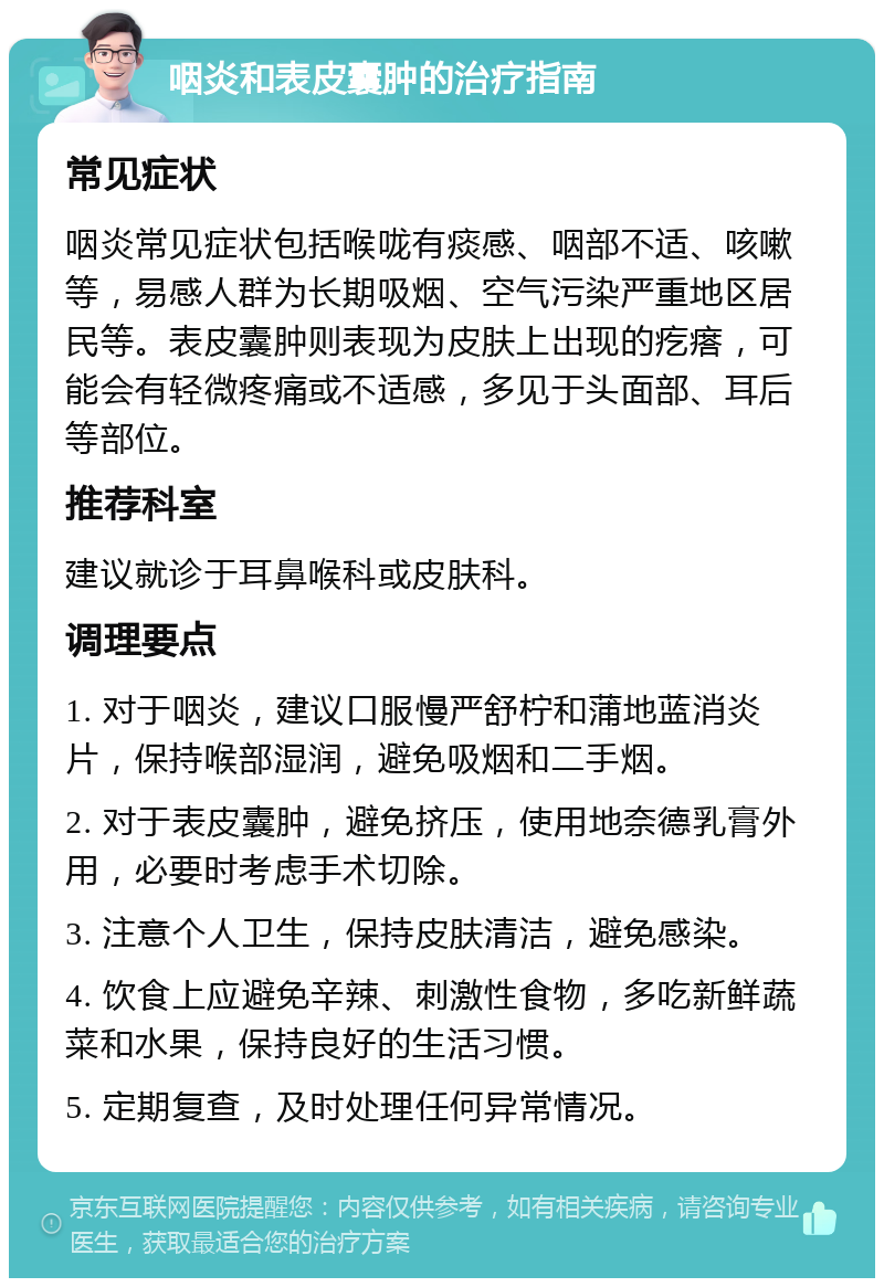 咽炎和表皮囊肿的治疗指南 常见症状 咽炎常见症状包括喉咙有痰感、咽部不适、咳嗽等，易感人群为长期吸烟、空气污染严重地区居民等。表皮囊肿则表现为皮肤上出现的疙瘩，可能会有轻微疼痛或不适感，多见于头面部、耳后等部位。 推荐科室 建议就诊于耳鼻喉科或皮肤科。 调理要点 1. 对于咽炎，建议口服慢严舒柠和蒲地蓝消炎片，保持喉部湿润，避免吸烟和二手烟。 2. 对于表皮囊肿，避免挤压，使用地奈德乳膏外用，必要时考虑手术切除。 3. 注意个人卫生，保持皮肤清洁，避免感染。 4. 饮食上应避免辛辣、刺激性食物，多吃新鲜蔬菜和水果，保持良好的生活习惯。 5. 定期复查，及时处理任何异常情况。