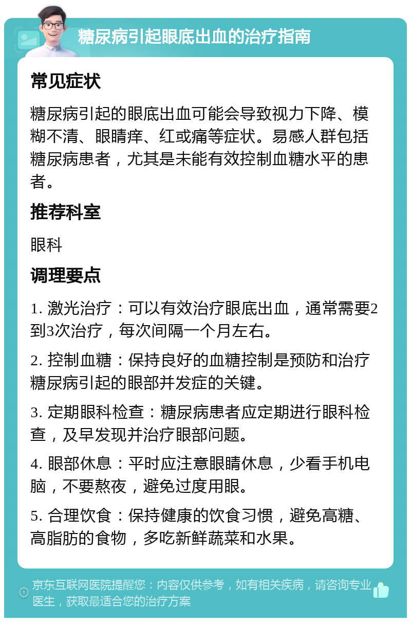 糖尿病引起眼底出血的治疗指南 常见症状 糖尿病引起的眼底出血可能会导致视力下降、模糊不清、眼睛痒、红或痛等症状。易感人群包括糖尿病患者，尤其是未能有效控制血糖水平的患者。 推荐科室 眼科 调理要点 1. 激光治疗：可以有效治疗眼底出血，通常需要2到3次治疗，每次间隔一个月左右。 2. 控制血糖：保持良好的血糖控制是预防和治疗糖尿病引起的眼部并发症的关键。 3. 定期眼科检查：糖尿病患者应定期进行眼科检查，及早发现并治疗眼部问题。 4. 眼部休息：平时应注意眼睛休息，少看手机电脑，不要熬夜，避免过度用眼。 5. 合理饮食：保持健康的饮食习惯，避免高糖、高脂肪的食物，多吃新鲜蔬菜和水果。