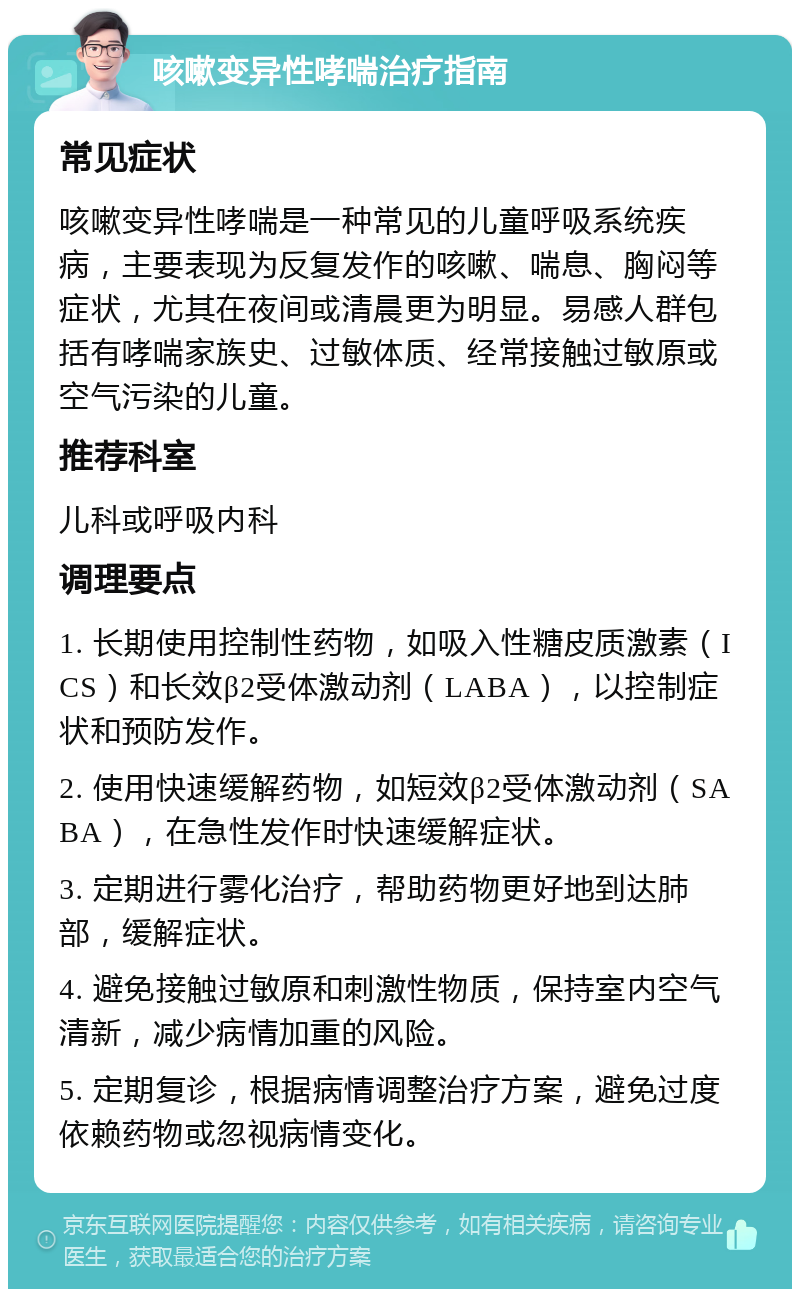 咳嗽变异性哮喘治疗指南 常见症状 咳嗽变异性哮喘是一种常见的儿童呼吸系统疾病，主要表现为反复发作的咳嗽、喘息、胸闷等症状，尤其在夜间或清晨更为明显。易感人群包括有哮喘家族史、过敏体质、经常接触过敏原或空气污染的儿童。 推荐科室 儿科或呼吸内科 调理要点 1. 长期使用控制性药物，如吸入性糖皮质激素（ICS）和长效β2受体激动剂（LABA），以控制症状和预防发作。 2. 使用快速缓解药物，如短效β2受体激动剂（SABA），在急性发作时快速缓解症状。 3. 定期进行雾化治疗，帮助药物更好地到达肺部，缓解症状。 4. 避免接触过敏原和刺激性物质，保持室内空气清新，减少病情加重的风险。 5. 定期复诊，根据病情调整治疗方案，避免过度依赖药物或忽视病情变化。