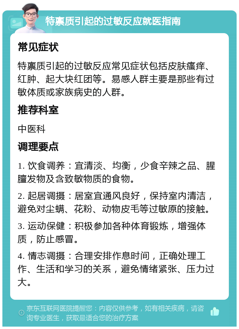 特禀质引起的过敏反应就医指南 常见症状 特禀质引起的过敏反应常见症状包括皮肤瘙痒、红肿、起大块红团等。易感人群主要是那些有过敏体质或家族病史的人群。 推荐科室 中医科 调理要点 1. 饮食调养：宜清淡、均衡，少食辛辣之品、腥膻发物及含致敏物质的食物。 2. 起居调摄：居室宜通风良好，保持室内清洁，避免对尘螨、花粉、动物皮毛等过敏原的接触。 3. 运动保健：积极参加各种体育锻炼，增强体质，防止感冒。 4. 情志调摄：合理安排作息时间，正确处理工作、生活和学习的关系，避免情绪紧张、压力过大。