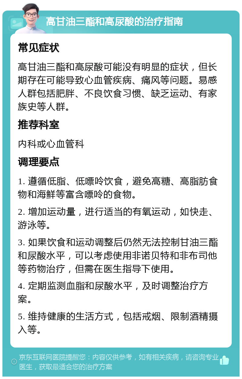 高甘油三酯和高尿酸的治疗指南 常见症状 高甘油三酯和高尿酸可能没有明显的症状，但长期存在可能导致心血管疾病、痛风等问题。易感人群包括肥胖、不良饮食习惯、缺乏运动、有家族史等人群。 推荐科室 内科或心血管科 调理要点 1. 遵循低脂、低嘌呤饮食，避免高糖、高脂肪食物和海鲜等富含嘌呤的食物。 2. 增加运动量，进行适当的有氧运动，如快走、游泳等。 3. 如果饮食和运动调整后仍然无法控制甘油三酯和尿酸水平，可以考虑使用非诺贝特和非布司他等药物治疗，但需在医生指导下使用。 4. 定期监测血脂和尿酸水平，及时调整治疗方案。 5. 维持健康的生活方式，包括戒烟、限制酒精摄入等。