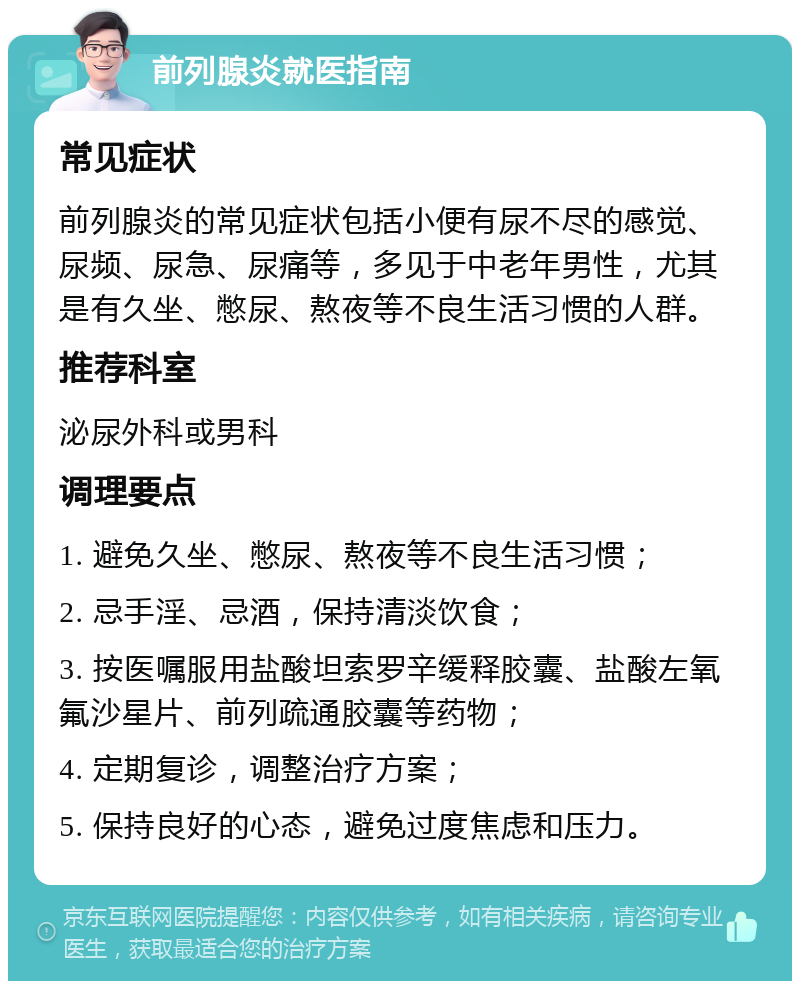 前列腺炎就医指南 常见症状 前列腺炎的常见症状包括小便有尿不尽的感觉、尿频、尿急、尿痛等，多见于中老年男性，尤其是有久坐、憋尿、熬夜等不良生活习惯的人群。 推荐科室 泌尿外科或男科 调理要点 1. 避免久坐、憋尿、熬夜等不良生活习惯； 2. 忌手淫、忌酒，保持清淡饮食； 3. 按医嘱服用盐酸坦索罗辛缓释胶囊、盐酸左氧氟沙星片、前列疏通胶囊等药物； 4. 定期复诊，调整治疗方案； 5. 保持良好的心态，避免过度焦虑和压力。