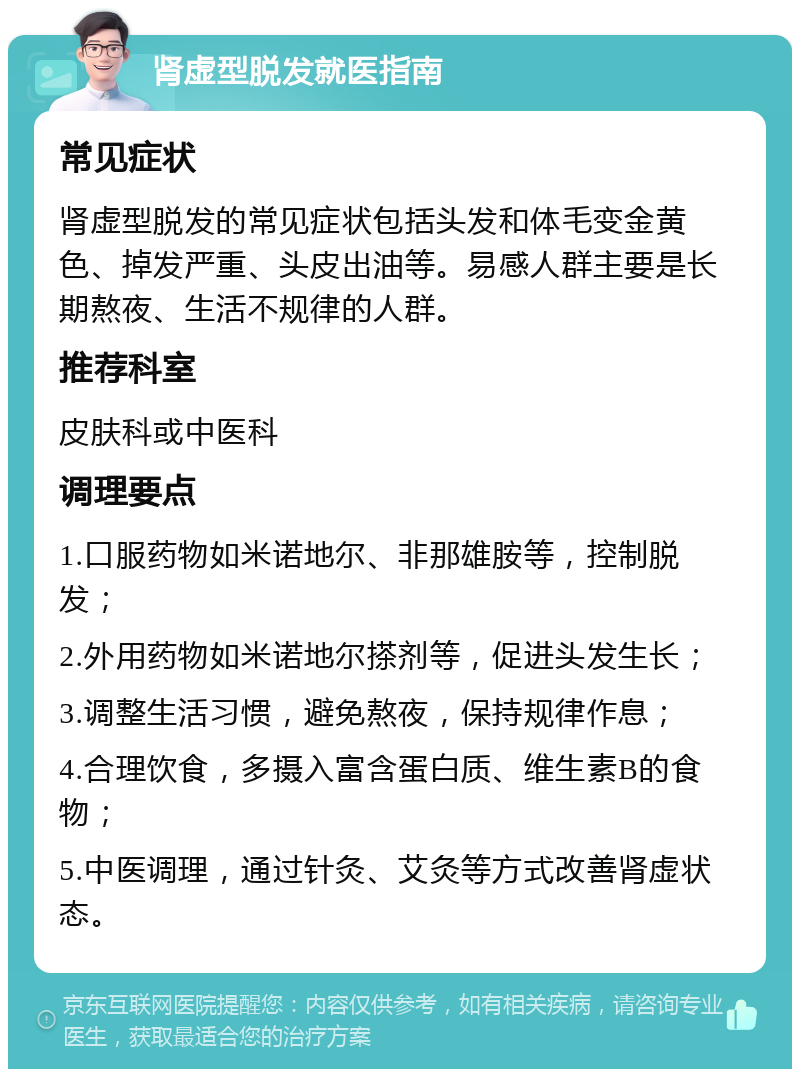 肾虚型脱发就医指南 常见症状 肾虚型脱发的常见症状包括头发和体毛变金黄色、掉发严重、头皮出油等。易感人群主要是长期熬夜、生活不规律的人群。 推荐科室 皮肤科或中医科 调理要点 1.口服药物如米诺地尔、非那雄胺等，控制脱发； 2.外用药物如米诺地尔搽剂等，促进头发生长； 3.调整生活习惯，避免熬夜，保持规律作息； 4.合理饮食，多摄入富含蛋白质、维生素B的食物； 5.中医调理，通过针灸、艾灸等方式改善肾虚状态。