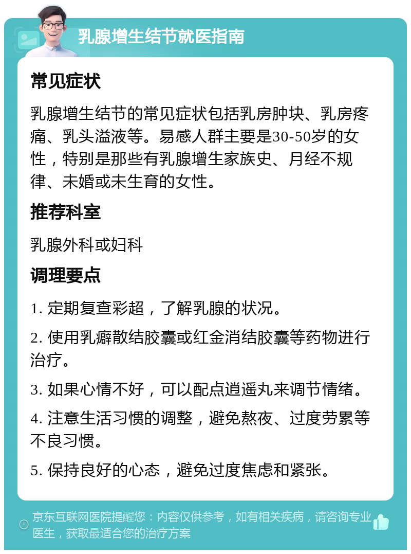 乳腺增生结节就医指南 常见症状 乳腺增生结节的常见症状包括乳房肿块、乳房疼痛、乳头溢液等。易感人群主要是30-50岁的女性，特别是那些有乳腺增生家族史、月经不规律、未婚或未生育的女性。 推荐科室 乳腺外科或妇科 调理要点 1. 定期复查彩超，了解乳腺的状况。 2. 使用乳癖散结胶囊或红金消结胶囊等药物进行治疗。 3. 如果心情不好，可以配点逍遥丸来调节情绪。 4. 注意生活习惯的调整，避免熬夜、过度劳累等不良习惯。 5. 保持良好的心态，避免过度焦虑和紧张。