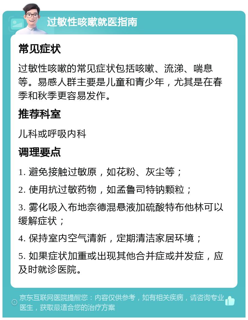 过敏性咳嗽就医指南 常见症状 过敏性咳嗽的常见症状包括咳嗽、流涕、喘息等。易感人群主要是儿童和青少年，尤其是在春季和秋季更容易发作。 推荐科室 儿科或呼吸内科 调理要点 1. 避免接触过敏原，如花粉、灰尘等； 2. 使用抗过敏药物，如孟鲁司特钠颗粒； 3. 雾化吸入布地奈德混悬液加硫酸特布他林可以缓解症状； 4. 保持室内空气清新，定期清洁家居环境； 5. 如果症状加重或出现其他合并症或并发症，应及时就诊医院。