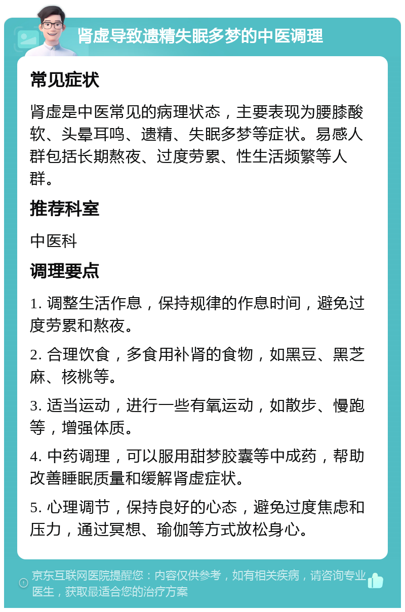 肾虚导致遗精失眠多梦的中医调理 常见症状 肾虚是中医常见的病理状态，主要表现为腰膝酸软、头晕耳鸣、遗精、失眠多梦等症状。易感人群包括长期熬夜、过度劳累、性生活频繁等人群。 推荐科室 中医科 调理要点 1. 调整生活作息，保持规律的作息时间，避免过度劳累和熬夜。 2. 合理饮食，多食用补肾的食物，如黑豆、黑芝麻、核桃等。 3. 适当运动，进行一些有氧运动，如散步、慢跑等，增强体质。 4. 中药调理，可以服用甜梦胶囊等中成药，帮助改善睡眠质量和缓解肾虚症状。 5. 心理调节，保持良好的心态，避免过度焦虑和压力，通过冥想、瑜伽等方式放松身心。