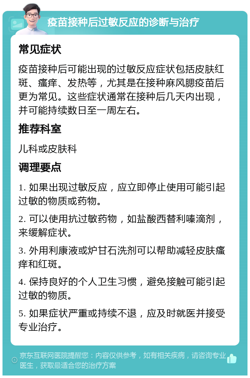 疫苗接种后过敏反应的诊断与治疗 常见症状 疫苗接种后可能出现的过敏反应症状包括皮肤红斑、瘙痒、发热等，尤其是在接种麻风腮疫苗后更为常见。这些症状通常在接种后几天内出现，并可能持续数日至一周左右。 推荐科室 儿科或皮肤科 调理要点 1. 如果出现过敏反应，应立即停止使用可能引起过敏的物质或药物。 2. 可以使用抗过敏药物，如盐酸西替利嗪滴剂，来缓解症状。 3. 外用利康液或炉甘石洗剂可以帮助减轻皮肤瘙痒和红斑。 4. 保持良好的个人卫生习惯，避免接触可能引起过敏的物质。 5. 如果症状严重或持续不退，应及时就医并接受专业治疗。