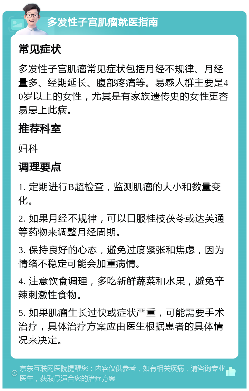 多发性子宫肌瘤就医指南 常见症状 多发性子宫肌瘤常见症状包括月经不规律、月经量多、经期延长、腹部疼痛等。易感人群主要是40岁以上的女性，尤其是有家族遗传史的女性更容易患上此病。 推荐科室 妇科 调理要点 1. 定期进行B超检查，监测肌瘤的大小和数量变化。 2. 如果月经不规律，可以口服桂枝茯苓或达芙通等药物来调整月经周期。 3. 保持良好的心态，避免过度紧张和焦虑，因为情绪不稳定可能会加重病情。 4. 注意饮食调理，多吃新鲜蔬菜和水果，避免辛辣刺激性食物。 5. 如果肌瘤生长过快或症状严重，可能需要手术治疗，具体治疗方案应由医生根据患者的具体情况来决定。