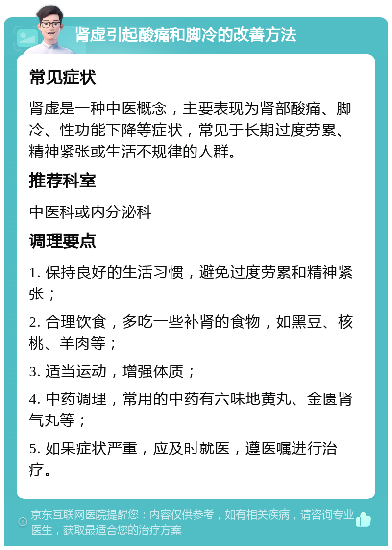 肾虚引起酸痛和脚冷的改善方法 常见症状 肾虚是一种中医概念，主要表现为肾部酸痛、脚冷、性功能下降等症状，常见于长期过度劳累、精神紧张或生活不规律的人群。 推荐科室 中医科或内分泌科 调理要点 1. 保持良好的生活习惯，避免过度劳累和精神紧张； 2. 合理饮食，多吃一些补肾的食物，如黑豆、核桃、羊肉等； 3. 适当运动，增强体质； 4. 中药调理，常用的中药有六味地黄丸、金匮肾气丸等； 5. 如果症状严重，应及时就医，遵医嘱进行治疗。