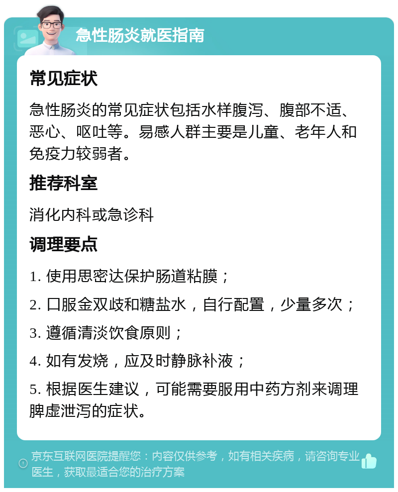 急性肠炎就医指南 常见症状 急性肠炎的常见症状包括水样腹泻、腹部不适、恶心、呕吐等。易感人群主要是儿童、老年人和免疫力较弱者。 推荐科室 消化内科或急诊科 调理要点 1. 使用思密达保护肠道粘膜； 2. 口服金双歧和糖盐水，自行配置，少量多次； 3. 遵循清淡饮食原则； 4. 如有发烧，应及时静脉补液； 5. 根据医生建议，可能需要服用中药方剂来调理脾虚泄泻的症状。