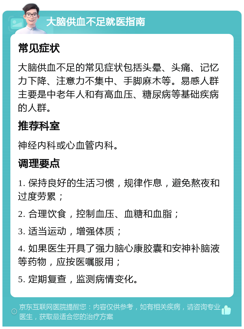 大脑供血不足就医指南 常见症状 大脑供血不足的常见症状包括头晕、头痛、记忆力下降、注意力不集中、手脚麻木等。易感人群主要是中老年人和有高血压、糖尿病等基础疾病的人群。 推荐科室 神经内科或心血管内科。 调理要点 1. 保持良好的生活习惯，规律作息，避免熬夜和过度劳累； 2. 合理饮食，控制血压、血糖和血脂； 3. 适当运动，增强体质； 4. 如果医生开具了强力脑心康胶囊和安神补脑液等药物，应按医嘱服用； 5. 定期复查，监测病情变化。