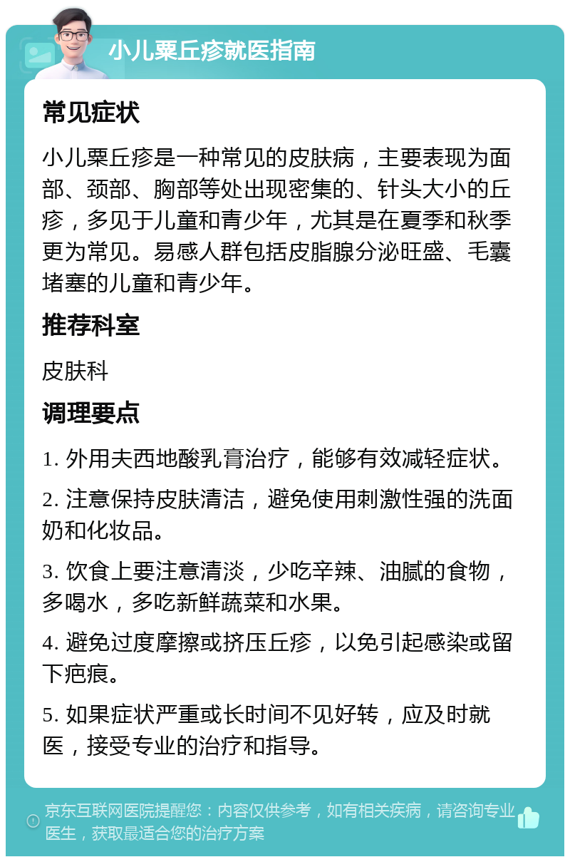 小儿粟丘疹就医指南 常见症状 小儿粟丘疹是一种常见的皮肤病，主要表现为面部、颈部、胸部等处出现密集的、针头大小的丘疹，多见于儿童和青少年，尤其是在夏季和秋季更为常见。易感人群包括皮脂腺分泌旺盛、毛囊堵塞的儿童和青少年。 推荐科室 皮肤科 调理要点 1. 外用夫西地酸乳膏治疗，能够有效减轻症状。 2. 注意保持皮肤清洁，避免使用刺激性强的洗面奶和化妆品。 3. 饮食上要注意清淡，少吃辛辣、油腻的食物，多喝水，多吃新鲜蔬菜和水果。 4. 避免过度摩擦或挤压丘疹，以免引起感染或留下疤痕。 5. 如果症状严重或长时间不见好转，应及时就医，接受专业的治疗和指导。