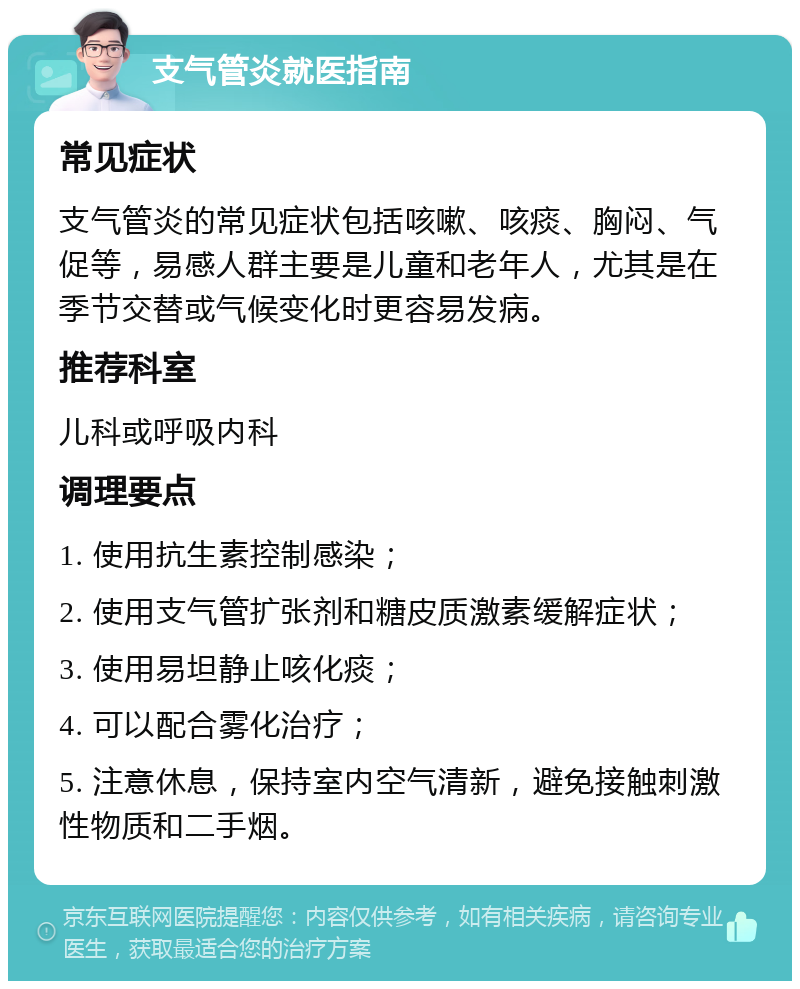 支气管炎就医指南 常见症状 支气管炎的常见症状包括咳嗽、咳痰、胸闷、气促等，易感人群主要是儿童和老年人，尤其是在季节交替或气候变化时更容易发病。 推荐科室 儿科或呼吸内科 调理要点 1. 使用抗生素控制感染； 2. 使用支气管扩张剂和糖皮质激素缓解症状； 3. 使用易坦静止咳化痰； 4. 可以配合雾化治疗； 5. 注意休息，保持室内空气清新，避免接触刺激性物质和二手烟。