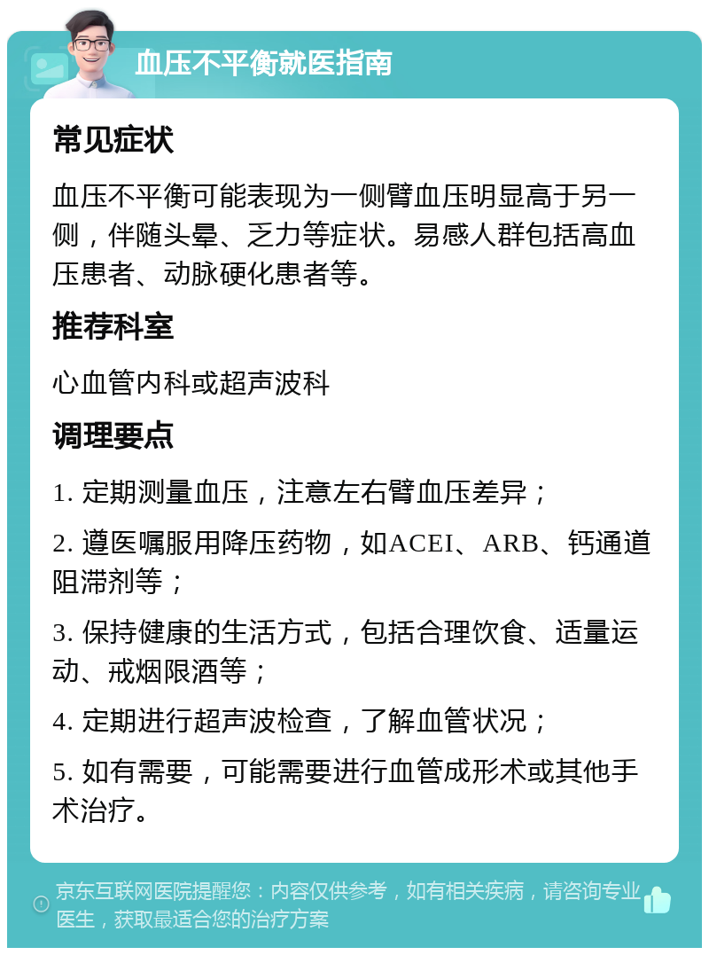 血压不平衡就医指南 常见症状 血压不平衡可能表现为一侧臂血压明显高于另一侧，伴随头晕、乏力等症状。易感人群包括高血压患者、动脉硬化患者等。 推荐科室 心血管内科或超声波科 调理要点 1. 定期测量血压，注意左右臂血压差异； 2. 遵医嘱服用降压药物，如ACEI、ARB、钙通道阻滞剂等； 3. 保持健康的生活方式，包括合理饮食、适量运动、戒烟限酒等； 4. 定期进行超声波检查，了解血管状况； 5. 如有需要，可能需要进行血管成形术或其他手术治疗。