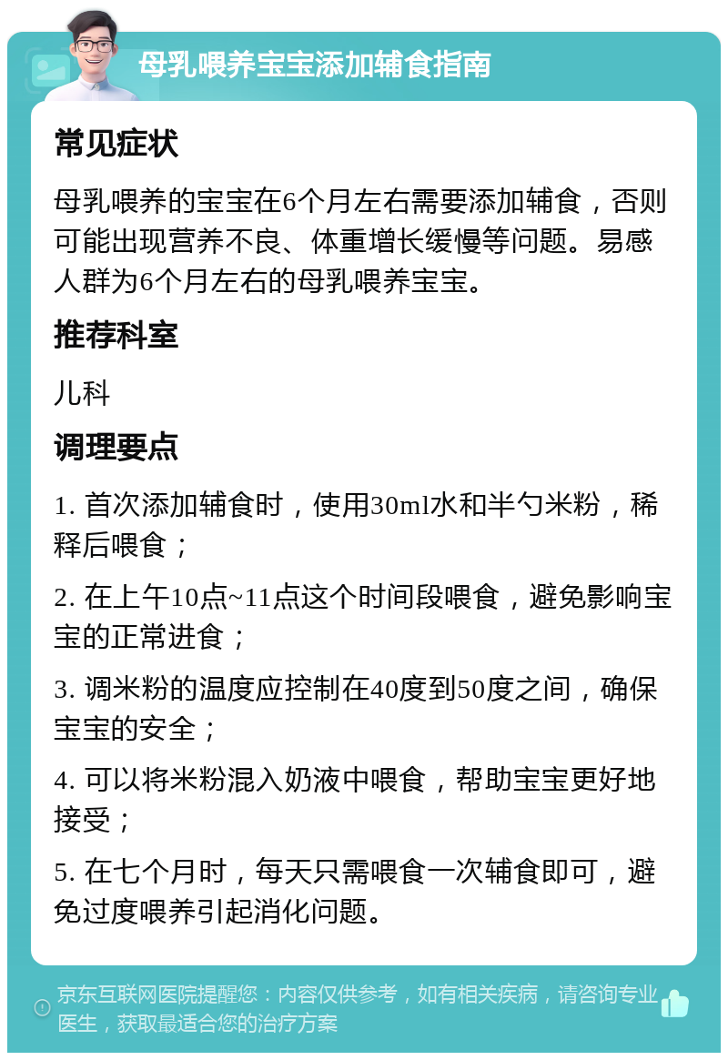 母乳喂养宝宝添加辅食指南 常见症状 母乳喂养的宝宝在6个月左右需要添加辅食，否则可能出现营养不良、体重增长缓慢等问题。易感人群为6个月左右的母乳喂养宝宝。 推荐科室 儿科 调理要点 1. 首次添加辅食时，使用30ml水和半勺米粉，稀释后喂食； 2. 在上午10点~11点这个时间段喂食，避免影响宝宝的正常进食； 3. 调米粉的温度应控制在40度到50度之间，确保宝宝的安全； 4. 可以将米粉混入奶液中喂食，帮助宝宝更好地接受； 5. 在七个月时，每天只需喂食一次辅食即可，避免过度喂养引起消化问题。