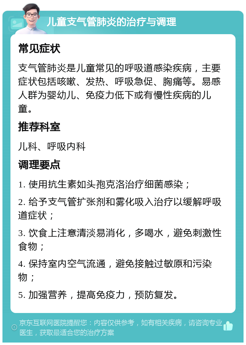 儿童支气管肺炎的治疗与调理 常见症状 支气管肺炎是儿童常见的呼吸道感染疾病，主要症状包括咳嗽、发热、呼吸急促、胸痛等。易感人群为婴幼儿、免疫力低下或有慢性疾病的儿童。 推荐科室 儿科、呼吸内科 调理要点 1. 使用抗生素如头孢克洛治疗细菌感染； 2. 给予支气管扩张剂和雾化吸入治疗以缓解呼吸道症状； 3. 饮食上注意清淡易消化，多喝水，避免刺激性食物； 4. 保持室内空气流通，避免接触过敏原和污染物； 5. 加强营养，提高免疫力，预防复发。