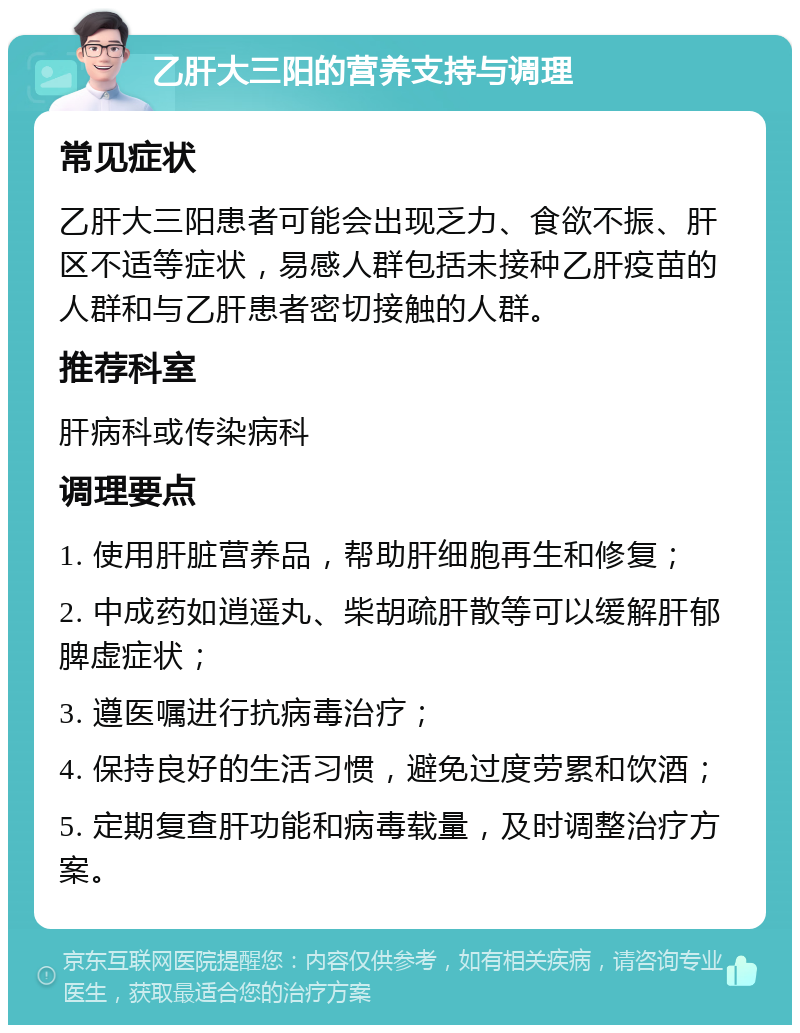 乙肝大三阳的营养支持与调理 常见症状 乙肝大三阳患者可能会出现乏力、食欲不振、肝区不适等症状，易感人群包括未接种乙肝疫苗的人群和与乙肝患者密切接触的人群。 推荐科室 肝病科或传染病科 调理要点 1. 使用肝脏营养品，帮助肝细胞再生和修复； 2. 中成药如逍遥丸、柴胡疏肝散等可以缓解肝郁脾虚症状； 3. 遵医嘱进行抗病毒治疗； 4. 保持良好的生活习惯，避免过度劳累和饮酒； 5. 定期复查肝功能和病毒载量，及时调整治疗方案。