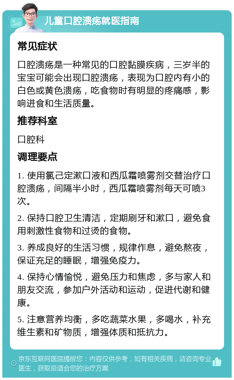 儿童口腔溃疡就医指南 常见症状 口腔溃疡是一种常见的口腔黏膜疾病，三岁半的宝宝可能会出现口腔溃疡，表现为口腔内有小的白色或黄色溃疡，吃食物时有明显的疼痛感，影响进食和生活质量。 推荐科室 口腔科 调理要点 1. 使用氯己定漱口液和西瓜霜喷雾剂交替治疗口腔溃疡，间隔半小时，西瓜霜喷雾剂每天可喷3次。 2. 保持口腔卫生清洁，定期刷牙和漱口，避免食用刺激性食物和过烫的食物。 3. 养成良好的生活习惯，规律作息，避免熬夜，保证充足的睡眠，增强免疫力。 4. 保持心情愉悦，避免压力和焦虑，多与家人和朋友交流，参加户外活动和运动，促进代谢和健康。 5. 注意营养均衡，多吃蔬菜水果，多喝水，补充维生素和矿物质，增强体质和抵抗力。