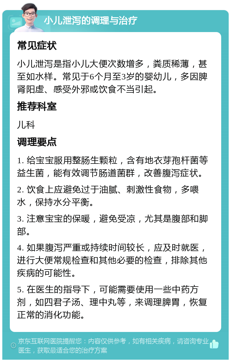 小儿泄泻的调理与治疗 常见症状 小儿泄泻是指小儿大便次数增多，粪质稀薄，甚至如水样。常见于6个月至3岁的婴幼儿，多因脾肾阳虚、感受外邪或饮食不当引起。 推荐科室 儿科 调理要点 1. 给宝宝服用整肠生颗粒，含有地衣芽孢杆菌等益生菌，能有效调节肠道菌群，改善腹泻症状。 2. 饮食上应避免过于油腻、刺激性食物，多喂水，保持水分平衡。 3. 注意宝宝的保暖，避免受凉，尤其是腹部和脚部。 4. 如果腹泻严重或持续时间较长，应及时就医，进行大便常规检查和其他必要的检查，排除其他疾病的可能性。 5. 在医生的指导下，可能需要使用一些中药方剂，如四君子汤、理中丸等，来调理脾胃，恢复正常的消化功能。