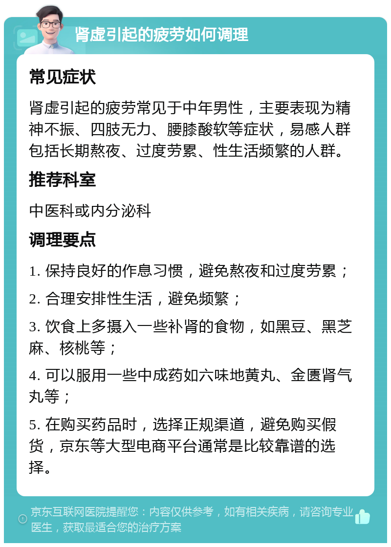 肾虚引起的疲劳如何调理 常见症状 肾虚引起的疲劳常见于中年男性，主要表现为精神不振、四肢无力、腰膝酸软等症状，易感人群包括长期熬夜、过度劳累、性生活频繁的人群。 推荐科室 中医科或内分泌科 调理要点 1. 保持良好的作息习惯，避免熬夜和过度劳累； 2. 合理安排性生活，避免频繁； 3. 饮食上多摄入一些补肾的食物，如黑豆、黑芝麻、核桃等； 4. 可以服用一些中成药如六味地黄丸、金匮肾气丸等； 5. 在购买药品时，选择正规渠道，避免购买假货，京东等大型电商平台通常是比较靠谱的选择。