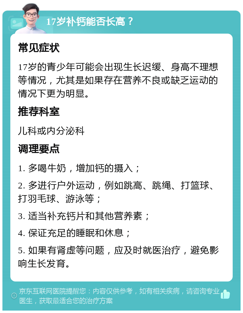 17岁补钙能否长高？ 常见症状 17岁的青少年可能会出现生长迟缓、身高不理想等情况，尤其是如果存在营养不良或缺乏运动的情况下更为明显。 推荐科室 儿科或内分泌科 调理要点 1. 多喝牛奶，增加钙的摄入； 2. 多进行户外运动，例如跳高、跳绳、打篮球、打羽毛球、游泳等； 3. 适当补充钙片和其他营养素； 4. 保证充足的睡眠和休息； 5. 如果有肾虚等问题，应及时就医治疗，避免影响生长发育。