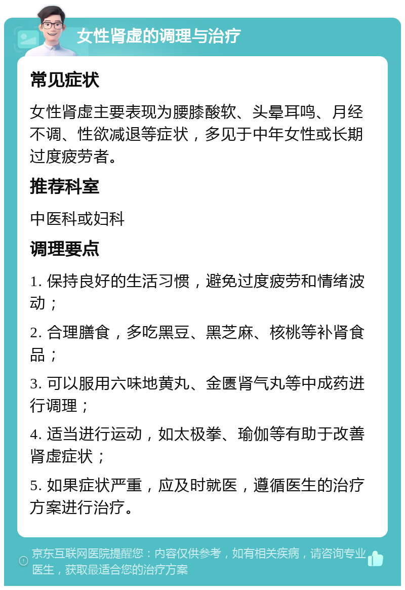 女性肾虚的调理与治疗 常见症状 女性肾虚主要表现为腰膝酸软、头晕耳鸣、月经不调、性欲减退等症状，多见于中年女性或长期过度疲劳者。 推荐科室 中医科或妇科 调理要点 1. 保持良好的生活习惯，避免过度疲劳和情绪波动； 2. 合理膳食，多吃黑豆、黑芝麻、核桃等补肾食品； 3. 可以服用六味地黄丸、金匮肾气丸等中成药进行调理； 4. 适当进行运动，如太极拳、瑜伽等有助于改善肾虚症状； 5. 如果症状严重，应及时就医，遵循医生的治疗方案进行治疗。