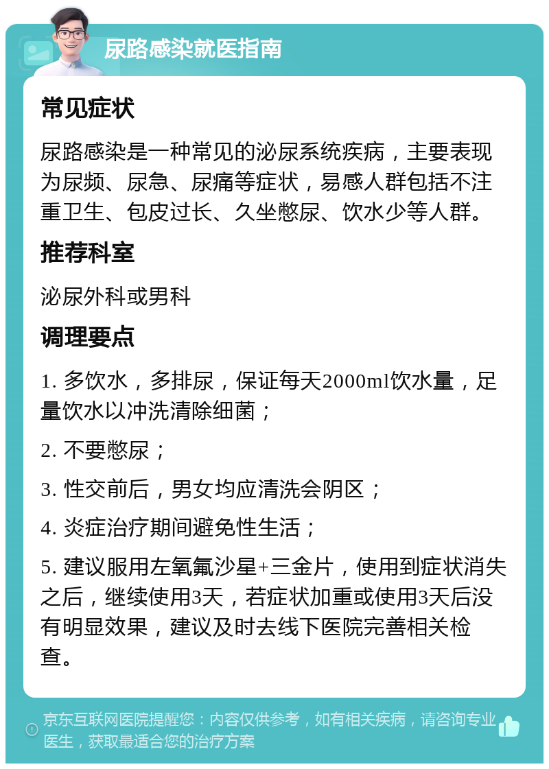 尿路感染就医指南 常见症状 尿路感染是一种常见的泌尿系统疾病，主要表现为尿频、尿急、尿痛等症状，易感人群包括不注重卫生、包皮过长、久坐憋尿、饮水少等人群。 推荐科室 泌尿外科或男科 调理要点 1. 多饮水，多排尿，保证每天2000ml饮水量，足量饮水以冲洗清除细菌； 2. 不要憋尿； 3. 性交前后，男女均应清洗会阴区； 4. 炎症治疗期间避免性生活； 5. 建议服用左氧氟沙星+三金片，使用到症状消失之后，继续使用3天，若症状加重或使用3天后没有明显效果，建议及时去线下医院完善相关检查。