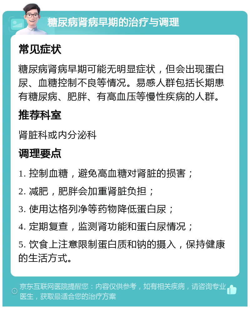 糖尿病肾病早期的治疗与调理 常见症状 糖尿病肾病早期可能无明显症状，但会出现蛋白尿、血糖控制不良等情况。易感人群包括长期患有糖尿病、肥胖、有高血压等慢性疾病的人群。 推荐科室 肾脏科或内分泌科 调理要点 1. 控制血糖，避免高血糖对肾脏的损害； 2. 减肥，肥胖会加重肾脏负担； 3. 使用达格列净等药物降低蛋白尿； 4. 定期复查，监测肾功能和蛋白尿情况； 5. 饮食上注意限制蛋白质和钠的摄入，保持健康的生活方式。