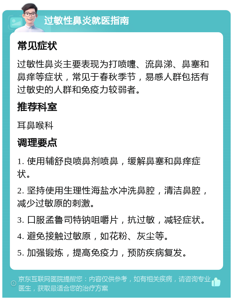 过敏性鼻炎就医指南 常见症状 过敏性鼻炎主要表现为打喷嚏、流鼻涕、鼻塞和鼻痒等症状，常见于春秋季节，易感人群包括有过敏史的人群和免疫力较弱者。 推荐科室 耳鼻喉科 调理要点 1. 使用辅舒良喷鼻剂喷鼻，缓解鼻塞和鼻痒症状。 2. 坚持使用生理性海盐水冲洗鼻腔，清洁鼻腔，减少过敏原的刺激。 3. 口服孟鲁司特钠咀嚼片，抗过敏，减轻症状。 4. 避免接触过敏原，如花粉、灰尘等。 5. 加强锻炼，提高免疫力，预防疾病复发。