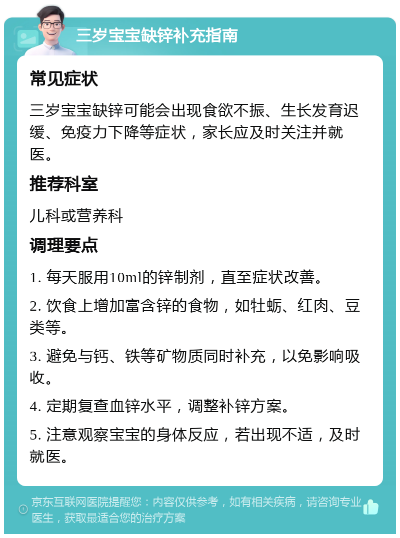 三岁宝宝缺锌补充指南 常见症状 三岁宝宝缺锌可能会出现食欲不振、生长发育迟缓、免疫力下降等症状，家长应及时关注并就医。 推荐科室 儿科或营养科 调理要点 1. 每天服用10ml的锌制剂，直至症状改善。 2. 饮食上增加富含锌的食物，如牡蛎、红肉、豆类等。 3. 避免与钙、铁等矿物质同时补充，以免影响吸收。 4. 定期复查血锌水平，调整补锌方案。 5. 注意观察宝宝的身体反应，若出现不适，及时就医。