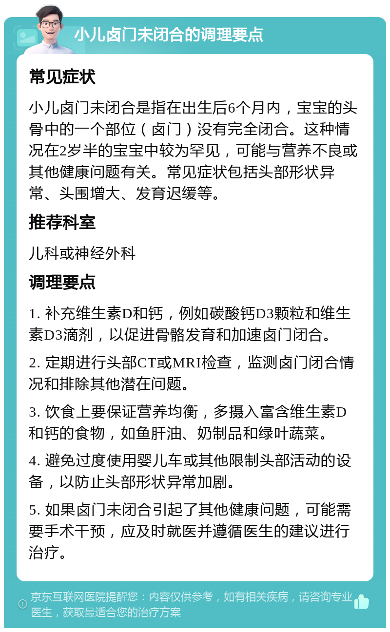 小儿卤门未闭合的调理要点 常见症状 小儿卤门未闭合是指在出生后6个月内，宝宝的头骨中的一个部位（卤门）没有完全闭合。这种情况在2岁半的宝宝中较为罕见，可能与营养不良或其他健康问题有关。常见症状包括头部形状异常、头围增大、发育迟缓等。 推荐科室 儿科或神经外科 调理要点 1. 补充维生素D和钙，例如碳酸钙D3颗粒和维生素D3滴剂，以促进骨骼发育和加速卤门闭合。 2. 定期进行头部CT或MRI检查，监测卤门闭合情况和排除其他潜在问题。 3. 饮食上要保证营养均衡，多摄入富含维生素D和钙的食物，如鱼肝油、奶制品和绿叶蔬菜。 4. 避免过度使用婴儿车或其他限制头部活动的设备，以防止头部形状异常加剧。 5. 如果卤门未闭合引起了其他健康问题，可能需要手术干预，应及时就医并遵循医生的建议进行治疗。